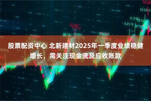 股票配資中心 北新建材2025年一季度業(yè)績穩(wěn)健增長，需關(guān)注現(xiàn)金流及應收賬款