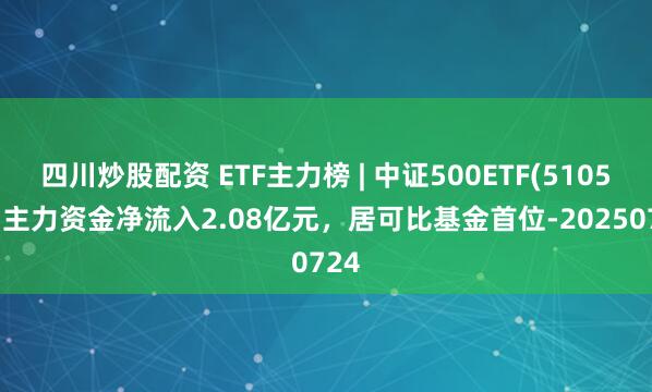 四川炒股配資 ETF主力榜 | 中證500ETF(510500)主力資金凈流入2.08億元，居可比基金首位-20250724