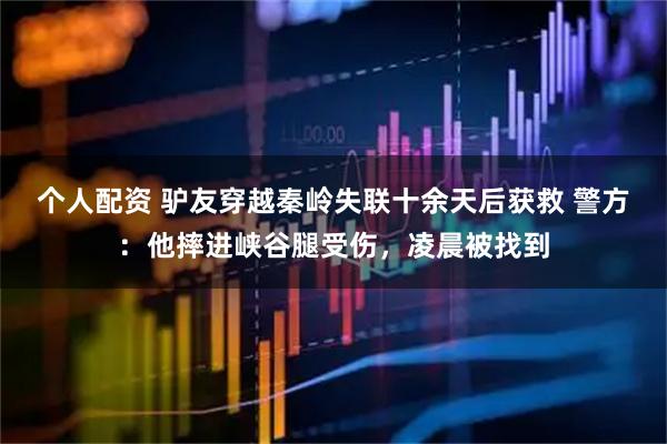 個人配資 驢友穿越秦嶺失聯(lián)十余天后獲救 警方：他摔進(jìn)峽谷腿受傷，凌晨被找到