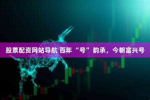 股票配資網(wǎng)站導(dǎo)航 百年 “號” 韻承，今朝富興號